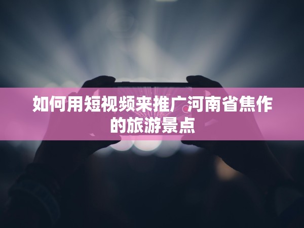 51约茶app国 产一区二区久久 如何用短视频来推广河南省焦作的旅游景点