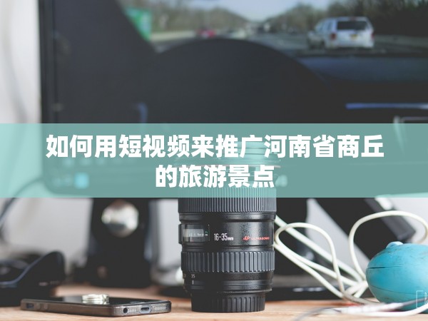 51约炮官网福利在线 如何用短视频来推广河南省商丘的旅游景点